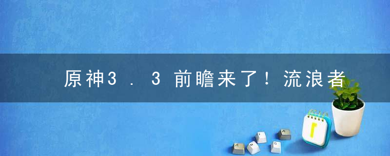 原神3.3前瞻来了！流浪者＋珐露珊登场，别错过七圣召唤和四大活动！