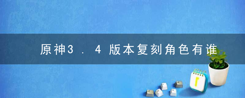 原神3.4版本复刻角色有谁-3.4版本复刻角色介绍