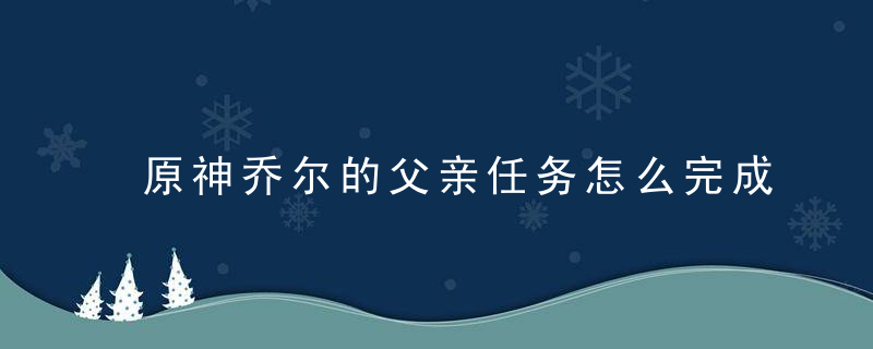 原神乔尔的父亲任务怎么完成（原神雪山乔尔营地任务攻略）