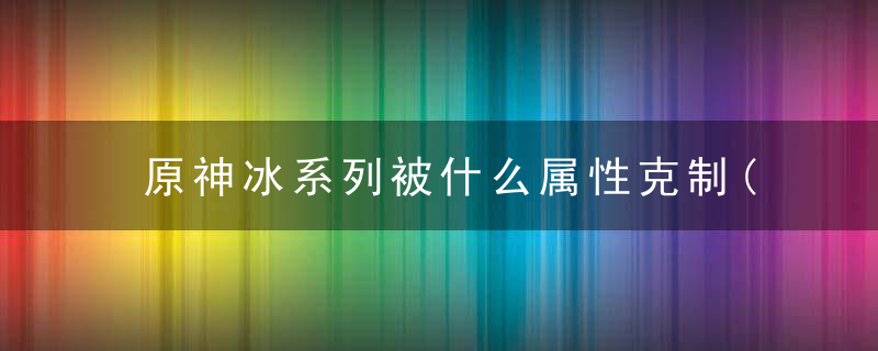 原神冰系列被什么属性克制(元素反应关系)