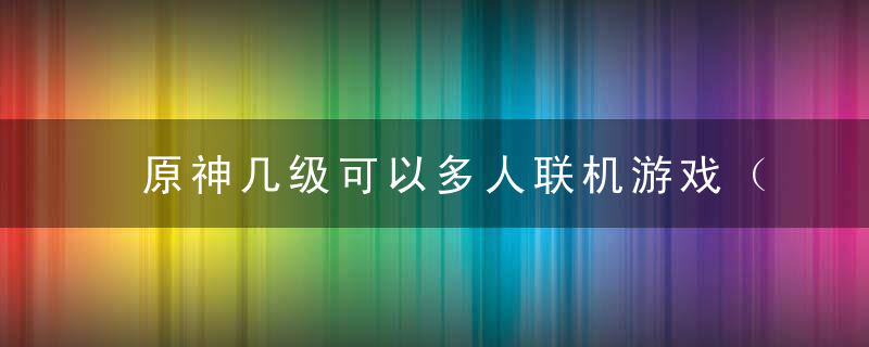 原神几级可以多人联机游戏（原神多少级可以和好友一起玩）