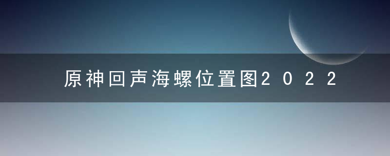 原神回声海螺位置图2022（原神幻声留形活动攻略）