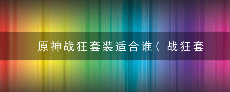 原神战狂套装适合谁(战狂套最适合的搭配玩法介绍)