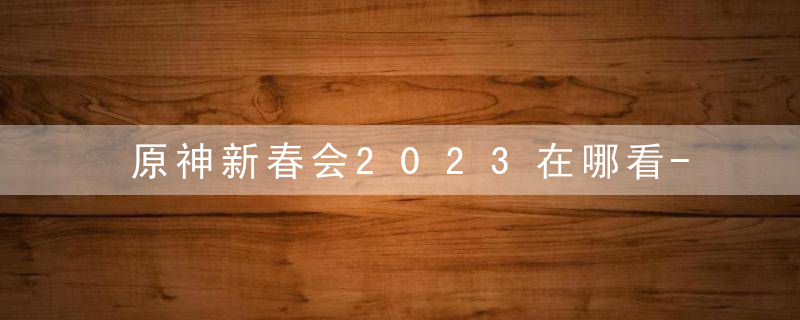 原神新春会2023在哪看-原神2023新春会直播观看地址