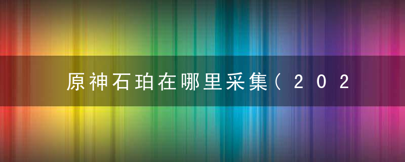 原神石珀在哪里采集(2022原神石珀最佳获取路线分享)