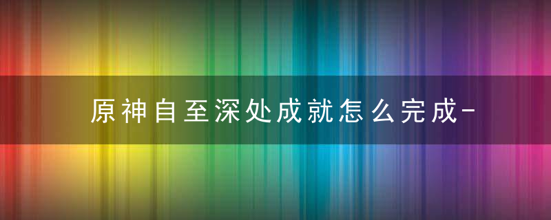 原神自至深处成就怎么完成-原神自至深处成就完成方法 最新版 官方下载