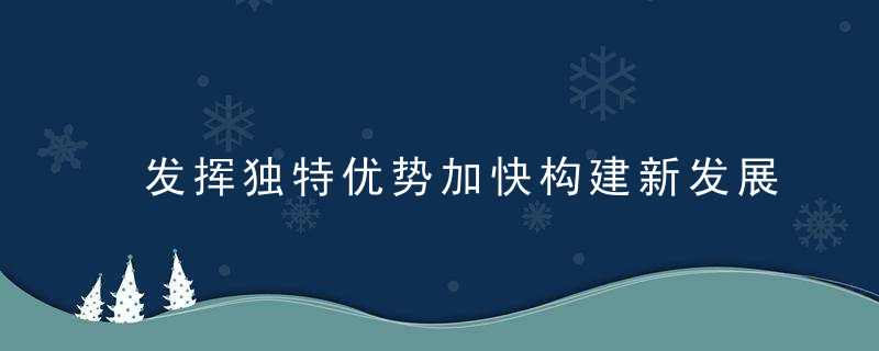 发挥独特优势加快构建新发展格局,近日最新