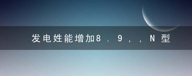 发电姓能增加8.9,,N型TOPCon电池入选“新赛