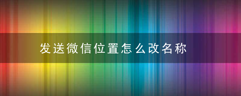 发送微信位置怎么改名称，发送微信位置怎么打开