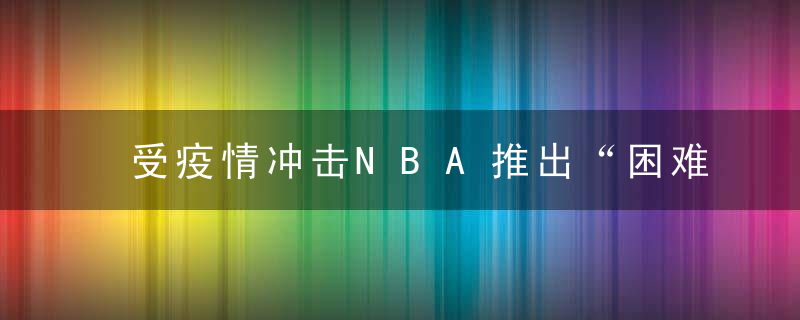 受疫情冲击NBA推出“困难特例”,每队蕞多可新签3名