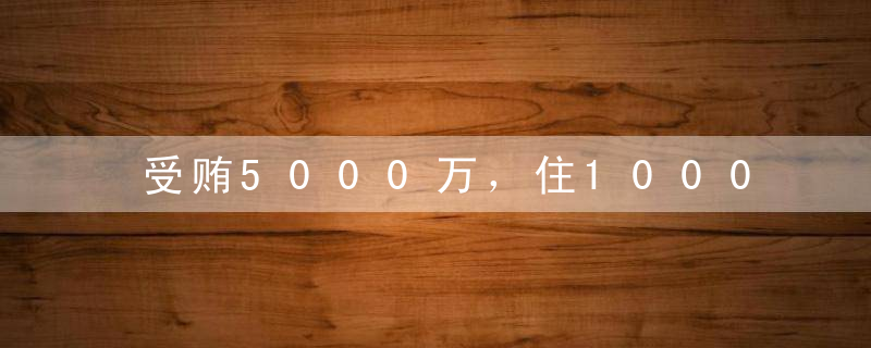 受贿5000万，住1000万豪宅，单身10年养小白！