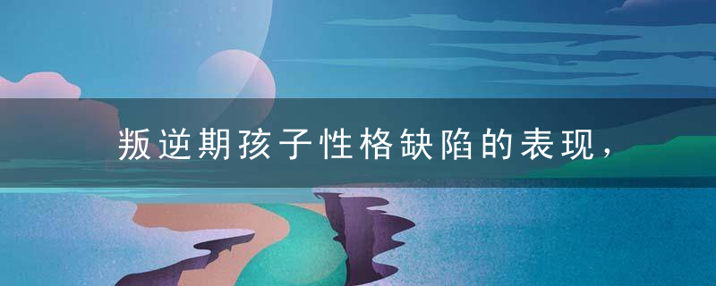 叛逆期孩子性格缺陷的表现，叛逆期孩子性格缺陷的表现是什么