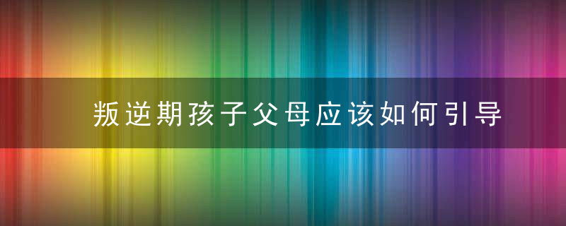 叛逆期孩子父母应该如何引导 叛逆期孩子父母的引导方式