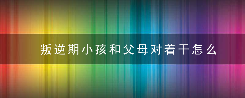 叛逆期小孩和父母对着干怎么办 叛逆期孩子不听父母的话怎么办