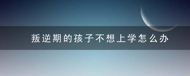 叛逆期的孩子不想上学怎么办