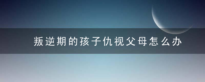 叛逆期的孩子仇视父母怎么办