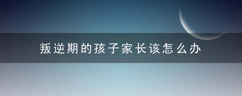 叛逆期的孩子家长该怎么办