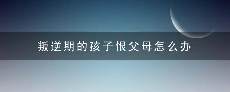 叛逆期的孩子恨父母怎么办