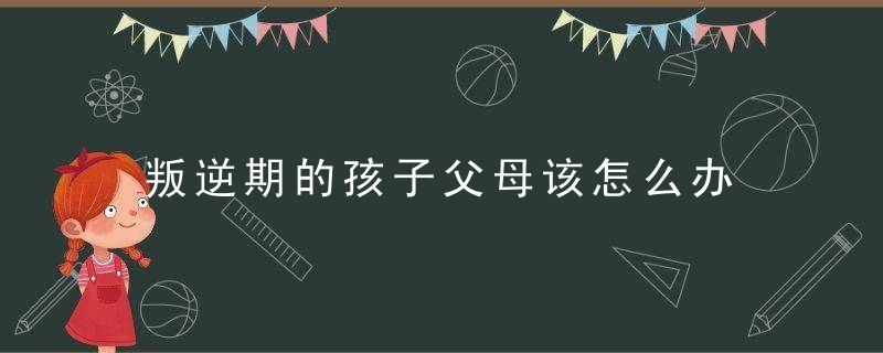 叛逆期的孩子父母该怎么办