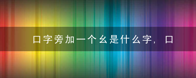 口字旁加一个幺是什么字,口字旁加一个幺念什么