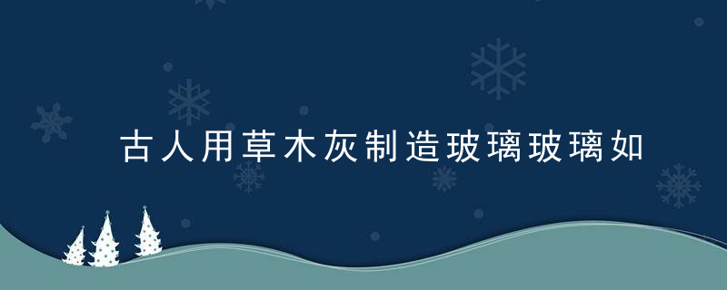 古人用草木灰制造玻璃玻璃如何进化成钢化玻璃看完就