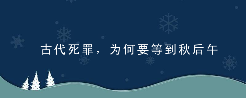 古代死罪，为何要等到秋后午时三刻才问斩原来这里面大有学问