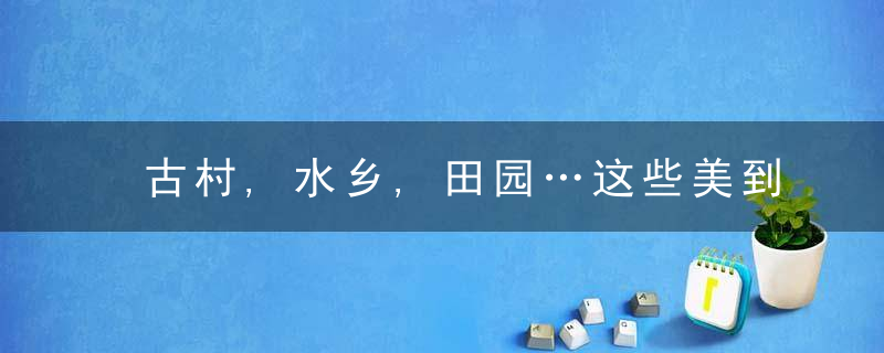 古村,水乡,田园…这些美到出圈的乡村旅游精品线路藏不