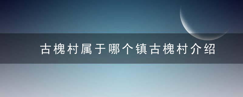 古槐村属于哪个镇古槐村介绍，古槐镇在哪里