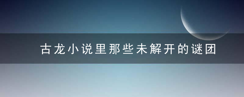 古龙小说里那些未解开的谜团，翻开古龙武侠小说，你能解开几个