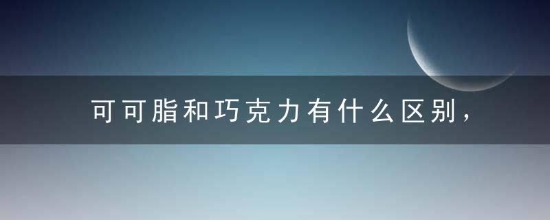 可可脂和巧克力有什么区别，可可脂巧克力和代可可脂巧克力有什么区别