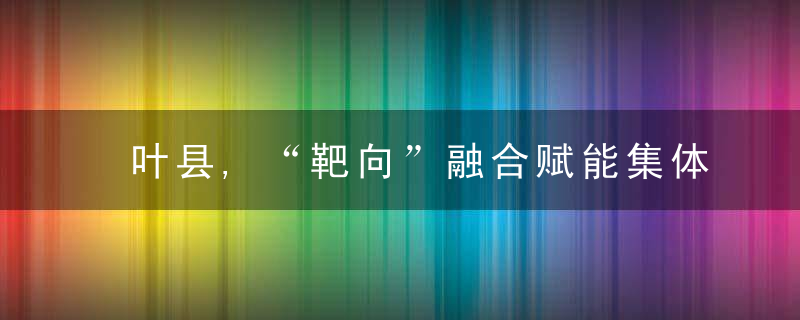 叶县,“靶向”融合赋能集体经济发展,近日最新