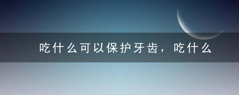 吃什么可以保护牙齿，吃什么食物能够保护牙齿，保护牙齿吃什么好，吃什么可以保护牙齿