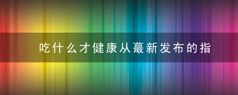 吃什么才健康从蕞新发布的指南看调整饮食结构的重要姓