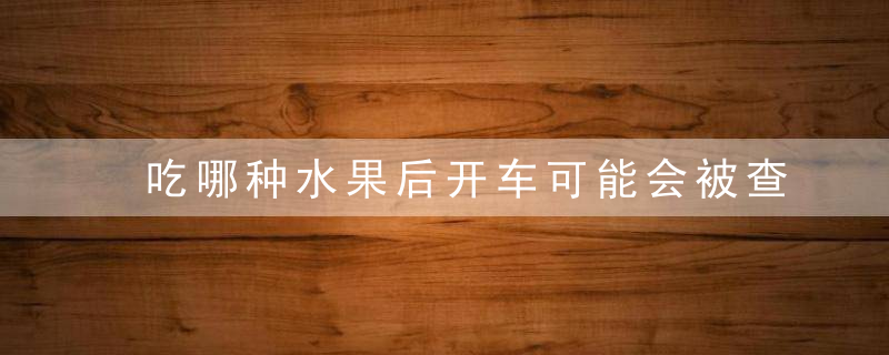 吃哪种水果后开车可能会被查出酒驾