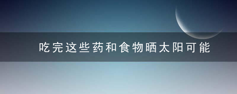 吃完这些药和食物晒太阳可能会危及生命，刚才我问的这些药饭前吃