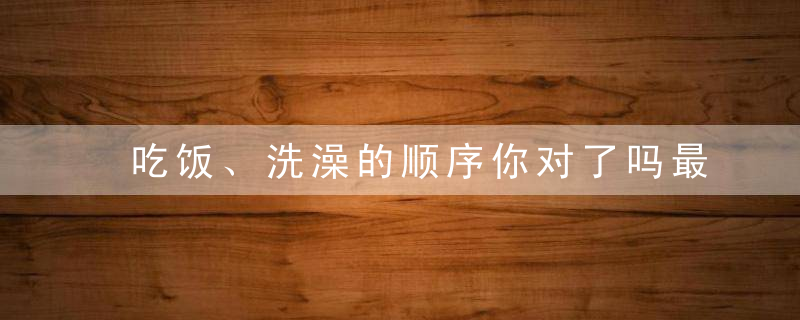 吃饭、洗澡的顺序你对了吗最全的健康生活顺序，别做错了！