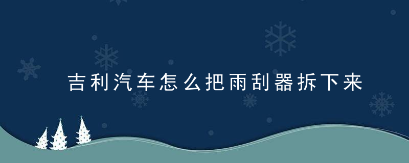吉利汽车怎么把雨刮器拆下来（后雨刮器如何使用呢）