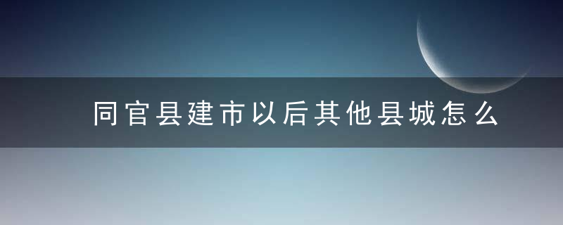 同官县建市以后其他县城怎么弄的