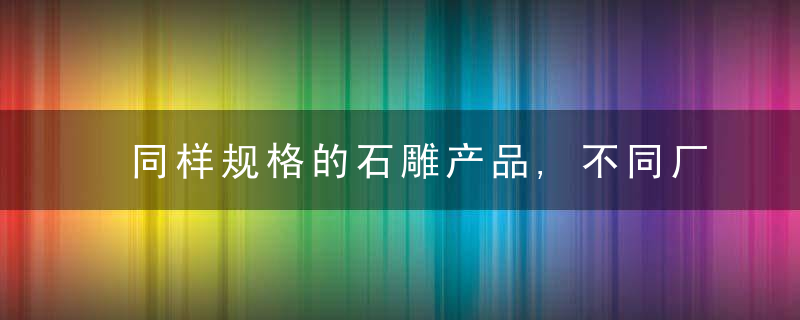 同样规格的石雕产品,不同厂家的报价差距怎么那么大