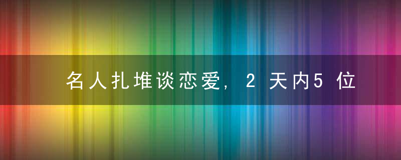 名人扎堆谈恋爱,2天内5位艺人恋情曝光,蕞大40岁,