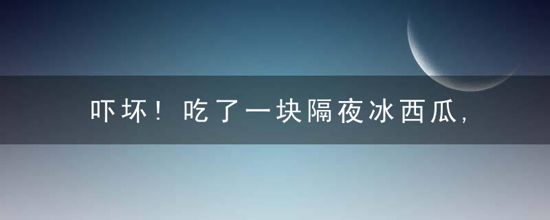 吓坏!吃了一块隔夜冰西瓜,男子70厘米小肠坏死被切除!