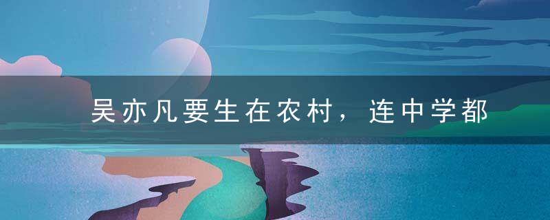 吴亦凡要生在农村，连中学都毕不了业！63%农村孩子读不完中学！