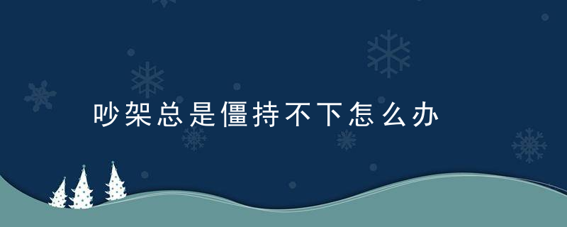 吵架总是僵持不下怎么办