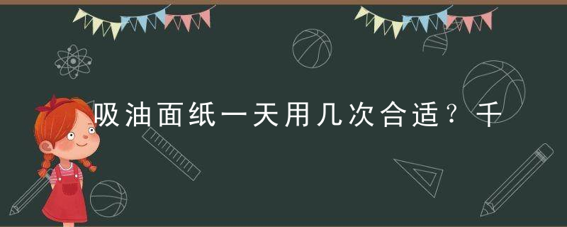 吸油面纸一天用几次合适？千万别用错了