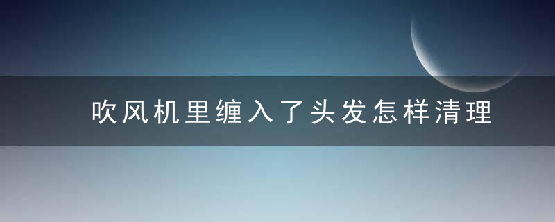 吹风机里缠入了头发怎样清理 如何用吹风机正确吹发，吹风机里缠入了头发半年了还能用吗