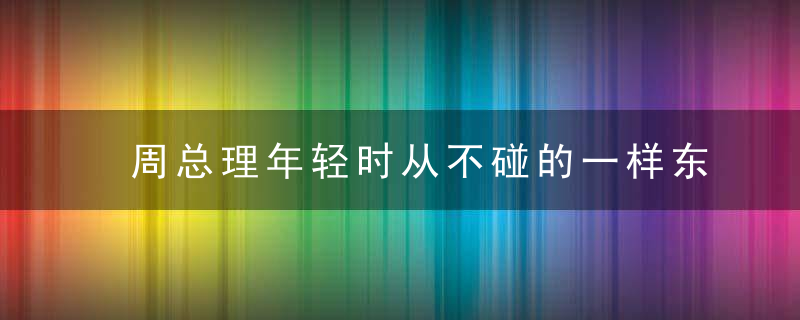 周总理年轻时从不碰的一样东西，现在的年轻人却疯狂迷恋