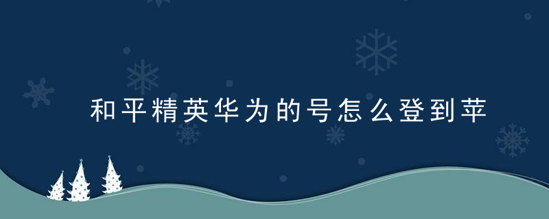 和平精英华为的号怎么登到苹果手机不花钱 和平精英能用华为账号登录吗