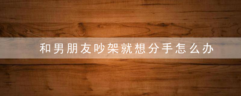 和男朋友吵架就想分手怎么办 浅谈这种心理的产生