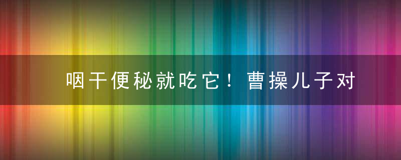 咽干便秘就吃它！曹操儿子对它痴迷，边上朝边嚼，防癌功效好