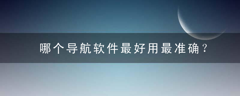 哪个导航软件最好用最准确？2022最好用的导航软件